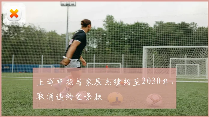 上海申花与朱辰杰续约至2030年，取消违约金条款