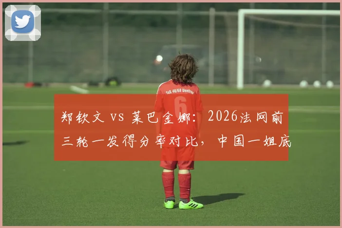郑钦文 vs 莱巴金娜:2026法网前三轮一发得分率对比,中国一姐底线火力占优